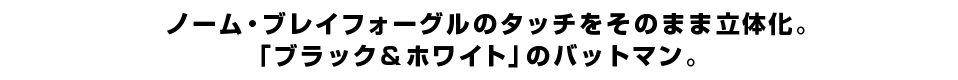 ノーム・ブレイフォーグルのタッチをそのまま立体化。 「ブラック＆ホワイト」のバットマン。