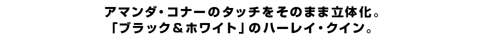 アマンダ・コナーのタッチをそのまま立体化。 「ブラック&ホワイト」のハーレイ・クイン。