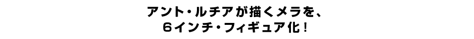 アント・ルチアが描くメラを、 ６インチ・フィギュア化。