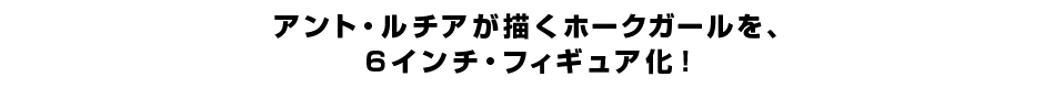 アント・ルチアが描くホークガールを、 ６インチ・フィギュア化。