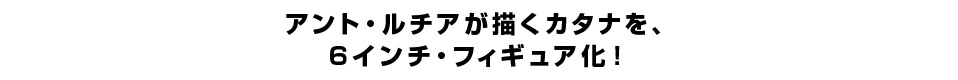 アント・ルチアが描くカタナを、 ６インチ・フィギュア化。