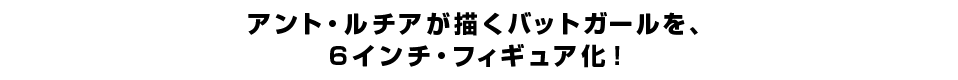 アント・ルチアが描くバットガールを、 ６インチ・フィギュア化。