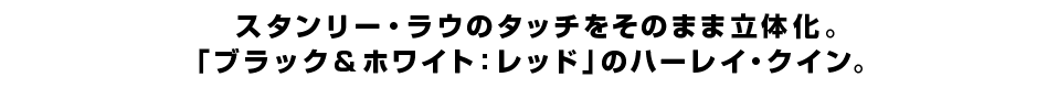 スタンリー・ラウのタッチをそのまま立体化。 「ブラック＆ホワイト：レッド」のハーレイ・クイン。