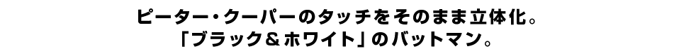 ピーター・クーパーのタッチをそのまま立体化。 「ブラック＆ホワイト」のバットマン。