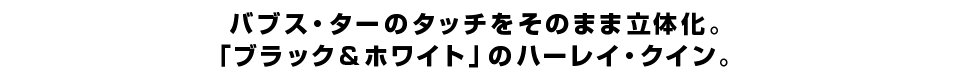 バブス・ターのタッチをそのまま立体化。 「ブラック＆ホワイト：レッド」のハーレイ・クイン。