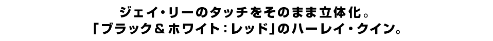 ジェイ・リーのタッチをそのまま立体化。 「ブラック＆ホワイト：レッド」のハーレイ・クイン。