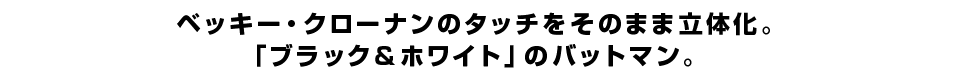 ベッキー・クローナンのタッチをそのまま立体化。 「ブラック＆ホワイト」のバットマン。