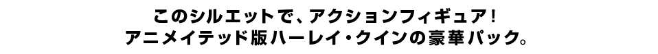 このシルエットで、アクションフィギュア！ アニメイテッド版ハーレイ・クインの豪華パック。