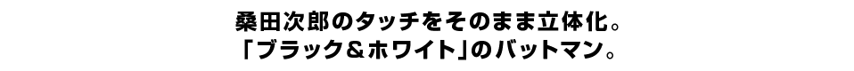 桑田次郎のタッチをそのまま立体化。 「ブラック＆ホワイト」のバットマン。