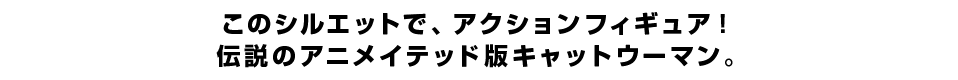 このシルエットで、アクションフィギュア！伝説のアニメイテッド版キャットウーマン。