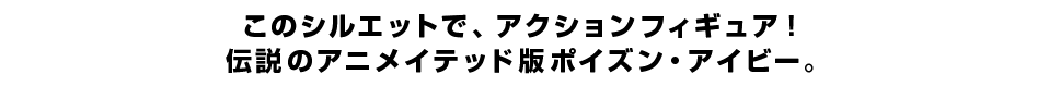 このシルエットで、アクションフィギュア！伝説のアニメイテッド版ポイズン・アイビー。