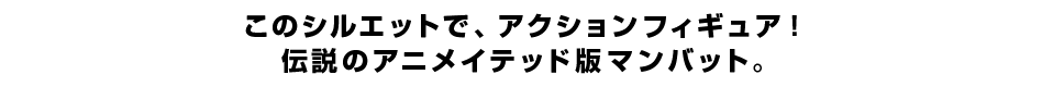 このシルエットで、アクションフィギュア！伝説のアニメイテッド版マンバット。