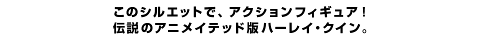 このシルエットで、アクションフィギュア！ 伝説のアニメイテッド版ハーレイ・クイン。