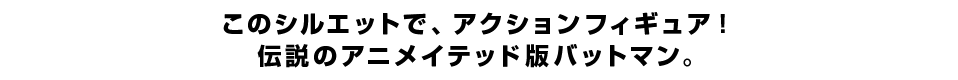 このシルエットで、アクションフィギュア！ 伝説のアニメイテッド版バットマン。