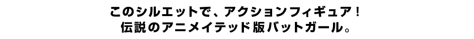 このシルエットで、アクションフィギュア！ 伝説のアニメイテッド版バットガール。