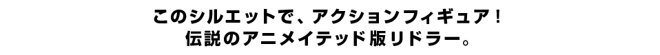 このシルエットで、アクションフィギュア！ 伝説のアニメイテッド版リドラー。