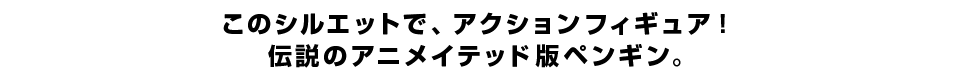 このシルエットで、アクションフィギュア！ 伝説のアニメイテッド版ペンギン。