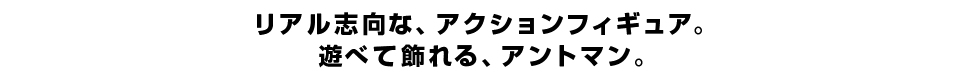 リアル志向な、アクションフィギュア。 遊べて飾れる、アントマン。