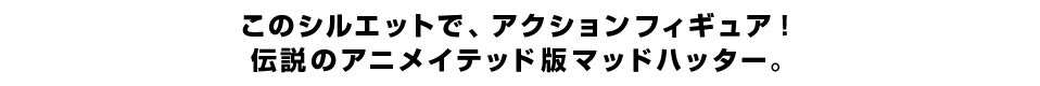 このシルエットで、アクションフィギュア！ 伝説のアニメイテッド版マッドハッター。