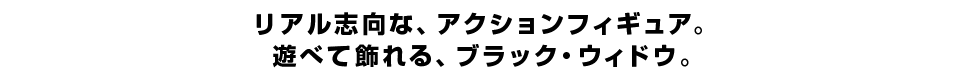 リアル志向な、アクションフィギュア。 遊べて飾れる、ブラック・ウィドウ。