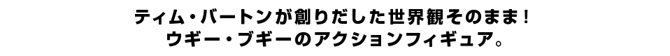 ティム・バートンが創りだした世界観そのまま！ ウギー・ブギーのアクションフィギュア。