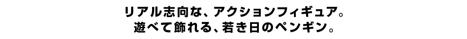 リアル志向な、アクションフィギュア。 遊べて飾れる、若き日のペンギン。