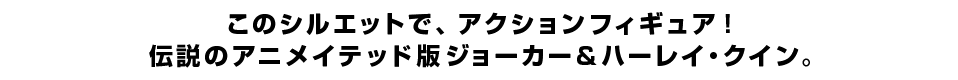 このシルエットで、アクションフィギュア！ 伝説のアニメイテッド版ジョーカー＆ハーレイ・クイン。