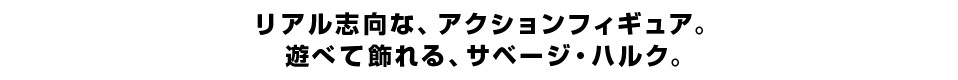 リアル志向な、アクションフィギュア。 遊べて飾れる、サベージ・ハルク。