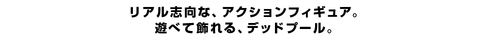 リアル志向な、アクションフィギュア。 遊べて飾れる、デッドプール。