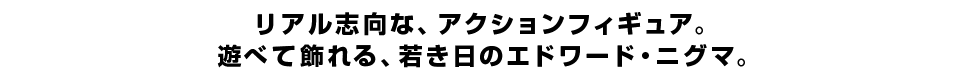 リアル志向な、アクションフィギュア。 遊べて飾れる、若き日のエドワード・ニグマ。