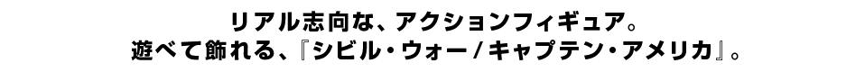 リアル志向な、アクションフィギュア。 遊べて飾れる、『シビル・ウォー／キャプテン・アメリカ』。