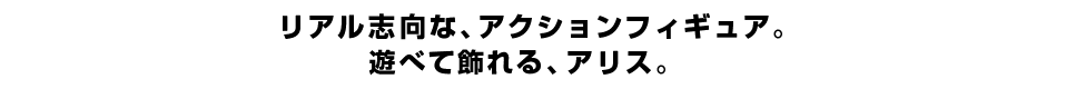 リアル志向な、アクションフィギュア。 遊べて飾れる、アリス。