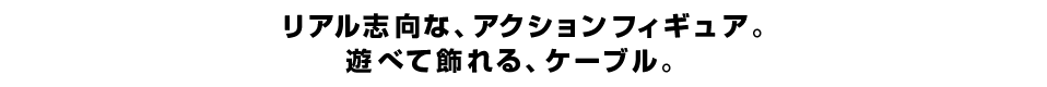 リアル志向な、アクションフィギュア。 遊べて飾れる、ケーブル。 