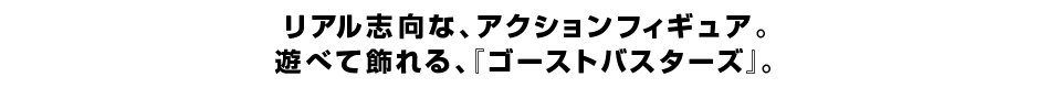 リアル志向な、アクションフィギュア。 遊べて飾れる、『ゴーストバスターズ』。