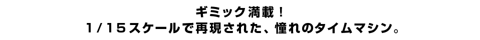 ギミック満載！ １／１５スケールで再現された、憧れのタイムマシン。
