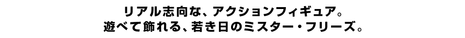 リアル志向な、アクションフィギュア。 遊べて飾れる、若き日のミスター・フリーズ。