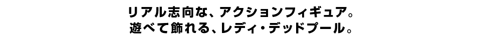 リアル志向な、アクションフィギュア。 遊べて飾れる、レディ・デッドプール。