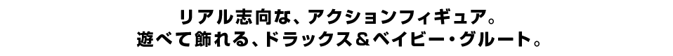 リアル志向な、アクションフィギュア。 遊べて飾れる、ドラックス＆ベイビー・グルート。