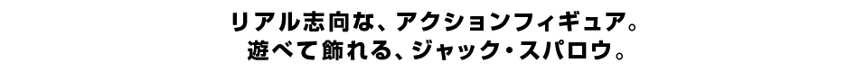 リアル志向な、アクションフィギュア。 遊べて飾れる、ジャック・スパロウ。