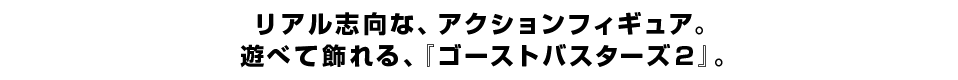 リアル志向な、アクションフィギュア。 遊べて飾れる、『ゴーストバスターズ２』。