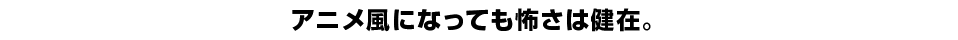 アニメ風になっても怖さは健在。