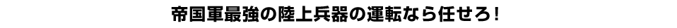 帝国軍最強の陸上兵器の運転なら任せろ！ 