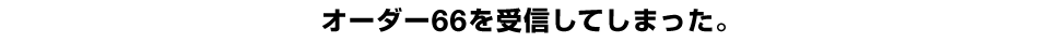 オーダー66を受信してしまった。