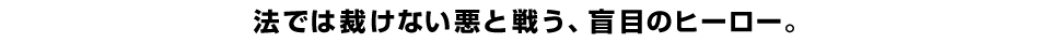 法では裁けない悪と戦う、盲目のヒーロー。