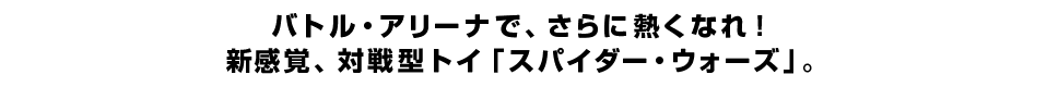 バトル・アリーナで、さらに熱くなれ！新感覚、対戦型トイ「スパイダー・ウォーズ」。