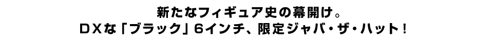 新たなフィギュア史の幕開け。ＤＸな「ブラック」６インチ、限定ジャバ・ザ・ハット！