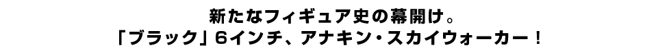 新たなフィギュア史の幕開け。 「ブラック」６インチ、アナキン・スカイウォーカー。