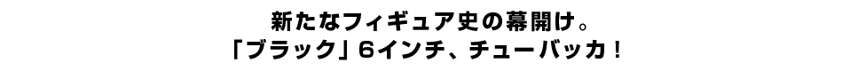 新たなフィギュア史の幕開け。 「ブラック」６インチ、チューバッカ。
