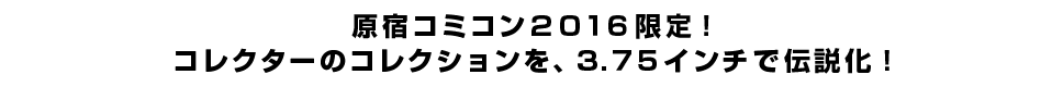 原宿コミコン２０１６限定！ コレクターのコレクションを、３.７５インチで伝説化！