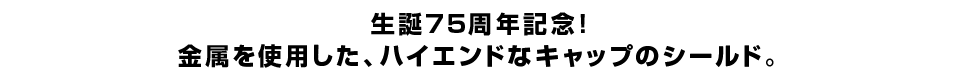 生誕75周年記念！ 金属を使用した、ハイエンドなキャップのシールド。